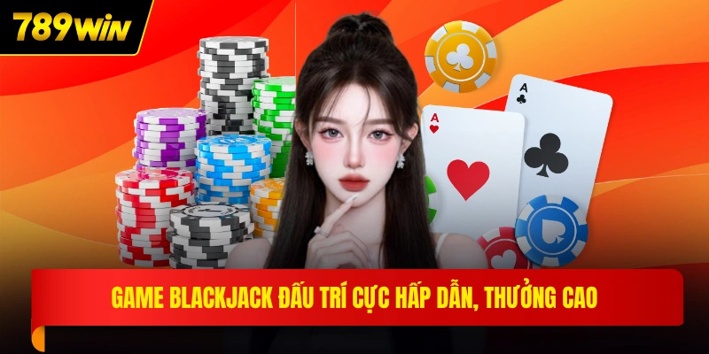 Game Blackjack đấu trí cực hấp dẫn, thưởng cao